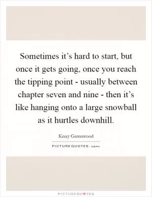 Sometimes it’s hard to start, but once it gets going, once you reach the tipping point - usually between chapter seven and nine - then it’s like hanging onto a large snowball as it hurtles downhill Picture Quote #1