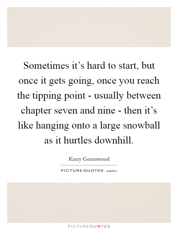 Sometimes it's hard to start, but once it gets going, once you reach the tipping point - usually between chapter seven and nine - then it's like hanging onto a large snowball as it hurtles downhill. Picture Quote #1
