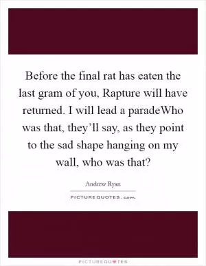 Before the final rat has eaten the last gram of you, Rapture will have returned. I will lead a paradeWho was that, they’ll say, as they point to the sad shape hanging on my wall, who was that? Picture Quote #1