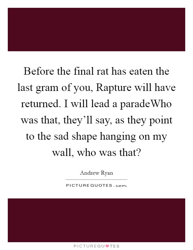 Before the final rat has eaten the last gram of you, Rapture will have returned. I will lead a paradeWho was that, they'll say, as they point to the sad shape hanging on my wall, who was that? Picture Quote #1