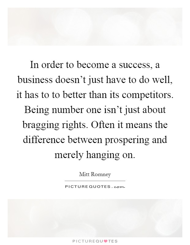 In order to become a success, a business doesn't just have to do well, it has to to better than its competitors. Being number one isn't just about bragging rights. Often it means the difference between prospering and merely hanging on. Picture Quote #1