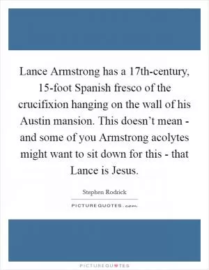 Lance Armstrong has a 17th-century, 15-foot Spanish fresco of the crucifixion hanging on the wall of his Austin mansion. This doesn’t mean - and some of you Armstrong acolytes might want to sit down for this - that Lance is Jesus Picture Quote #1