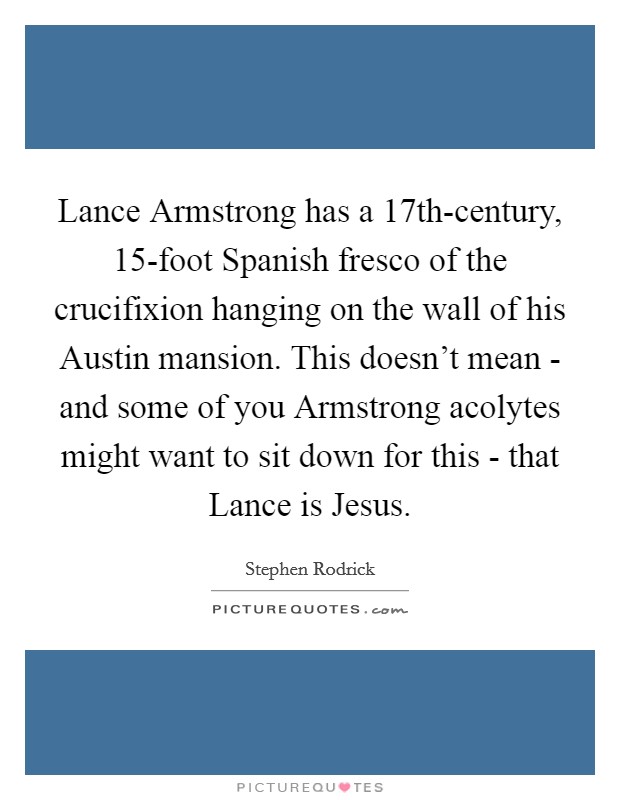 Lance Armstrong has a 17th-century, 15-foot Spanish fresco of the crucifixion hanging on the wall of his Austin mansion. This doesn't mean - and some of you Armstrong acolytes might want to sit down for this - that Lance is Jesus. Picture Quote #1