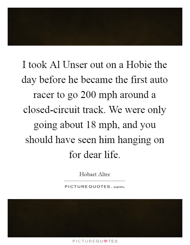 I took Al Unser out on a Hobie the day before he became the first auto racer to go 200 mph around a closed-circuit track. We were only going about 18 mph, and you should have seen him hanging on for dear life. Picture Quote #1