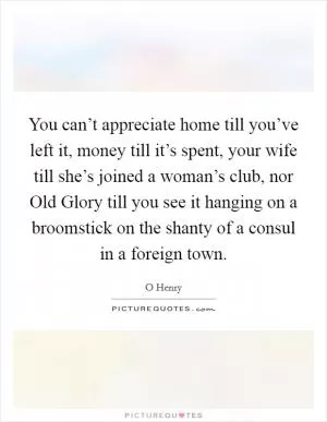 You can’t appreciate home till you’ve left it, money till it’s spent, your wife till she’s joined a woman’s club, nor Old Glory till you see it hanging on a broomstick on the shanty of a consul in a foreign town Picture Quote #1