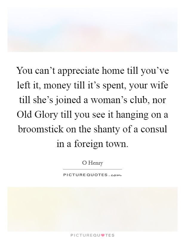You can't appreciate home till you've left it, money till it's spent, your wife till she's joined a woman's club, nor Old Glory till you see it hanging on a broomstick on the shanty of a consul in a foreign town. Picture Quote #1