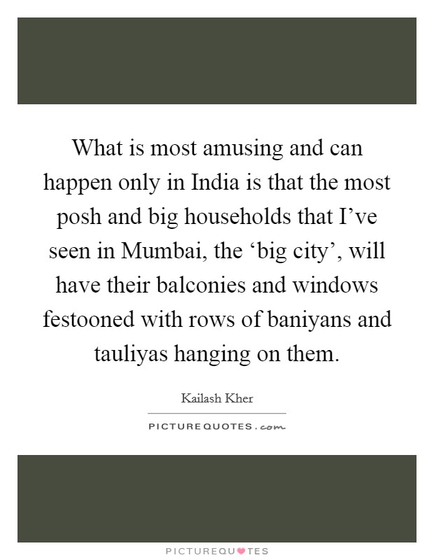 What is most amusing and can happen only in India is that the most posh and big households that I've seen in Mumbai, the ‘big city', will have their balconies and windows festooned with rows of baniyans and tauliyas hanging on them. Picture Quote #1
