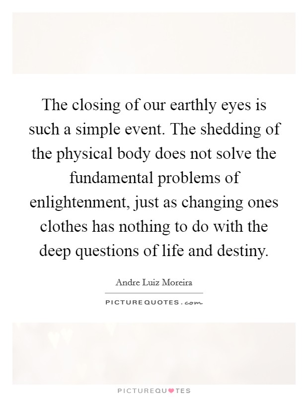 The closing of our earthly eyes is such a simple event. The shedding of the physical body does not solve the fundamental problems of enlightenment, just as changing ones clothes has nothing to do with the deep questions of life and destiny. Picture Quote #1