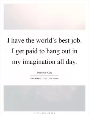 I have the world’s best job. I get paid to hang out in my imagination all day Picture Quote #1