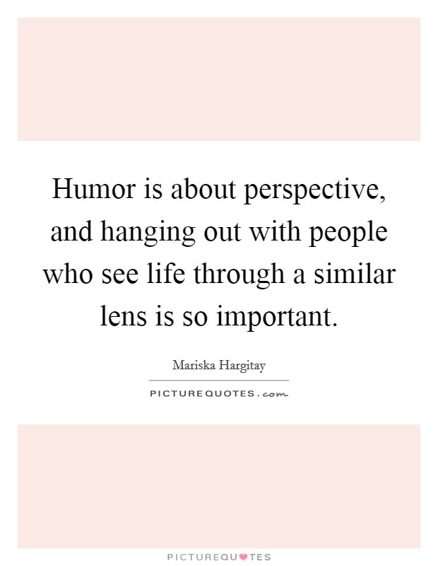 Humor is about perspective, and hanging out with people who see life through a similar lens is so important. Picture Quote #1