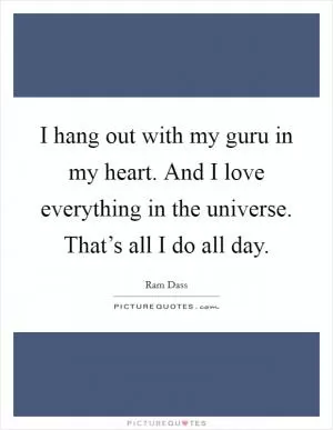 I hang out with my guru in my heart. And I love everything in the universe. That’s all I do all day Picture Quote #1
