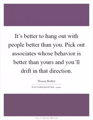 It’s better to hang out with people better than you. Pick out associates whose behavior is better than yours and you’ll drift in that direction Picture Quote #1