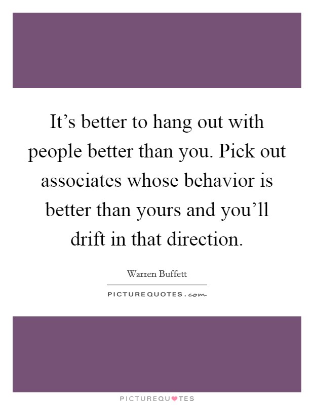 It's better to hang out with people better than you. Pick out associates whose behavior is better than yours and you'll drift in that direction. Picture Quote #1
