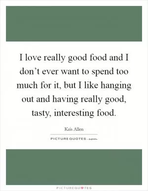 I love really good food and I don’t ever want to spend too much for it, but I like hanging out and having really good, tasty, interesting food Picture Quote #1