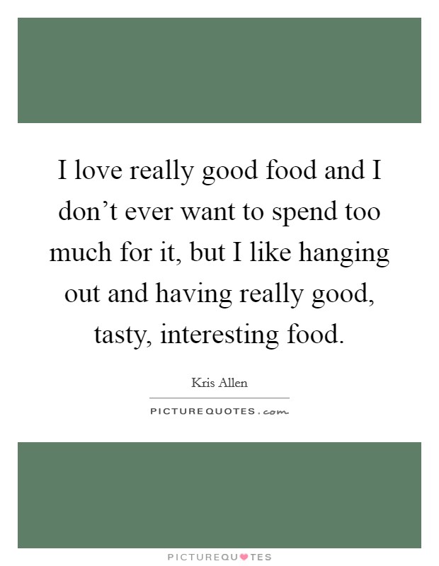 I love really good food and I don't ever want to spend too much for it, but I like hanging out and having really good, tasty, interesting food. Picture Quote #1