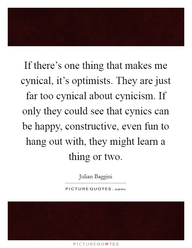 If there's one thing that makes me cynical, it's optimists. They are just far too cynical about cynicism. If only they could see that cynics can be happy, constructive, even fun to hang out with, they might learn a thing or two. Picture Quote #1