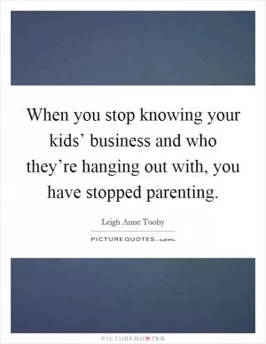 When you stop knowing your kids’ business and who they’re hanging out with, you have stopped parenting Picture Quote #1
