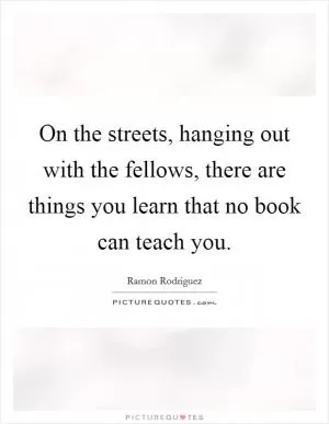 On the streets, hanging out with the fellows, there are things you learn that no book can teach you Picture Quote #1