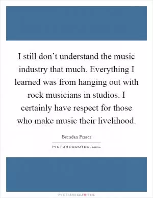 I still don’t understand the music industry that much. Everything I learned was from hanging out with rock musicians in studios. I certainly have respect for those who make music their livelihood Picture Quote #1