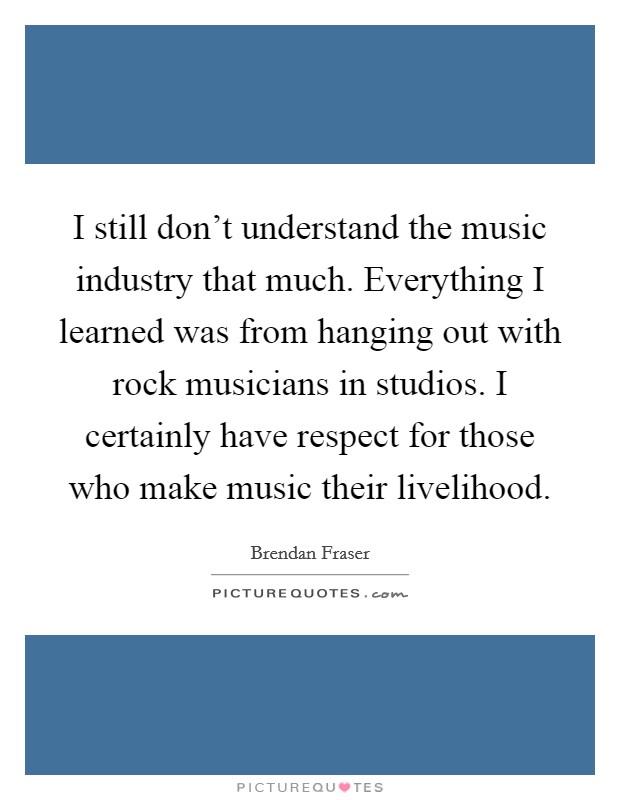 I still don't understand the music industry that much. Everything I learned was from hanging out with rock musicians in studios. I certainly have respect for those who make music their livelihood. Picture Quote #1