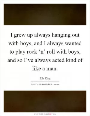 I grew up always hanging out with boys, and I always wanted to play rock ‘n’ roll with boys, and so I’ve always acted kind of like a man Picture Quote #1