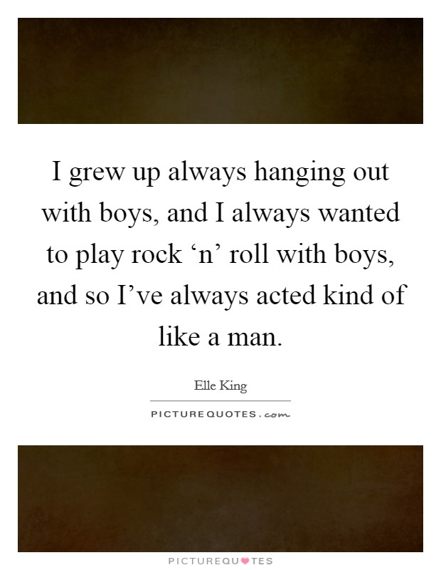 I grew up always hanging out with boys, and I always wanted to play rock ‘n' roll with boys, and so I've always acted kind of like a man. Picture Quote #1