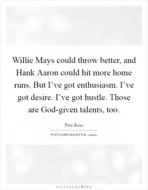 Willie Mays could throw better, and Hank Aaron could hit more home runs. But I’ve got enthusiasm. I’ve got desire. I’ve got hustle. Those are God-given talents, too Picture Quote #1