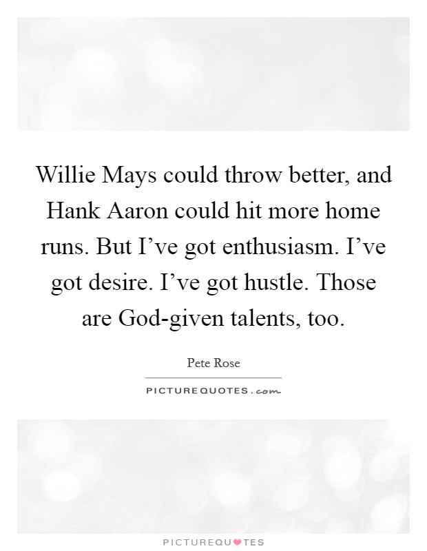 Willie Mays could throw better, and Hank Aaron could hit more home runs. But I've got enthusiasm. I've got desire. I've got hustle. Those are God-given talents, too. Picture Quote #1