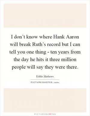 I don’t know where Hank Aaron will break Ruth’s record but I can tell you one thing - ten years from the day he hits it three million people will say they were there Picture Quote #1