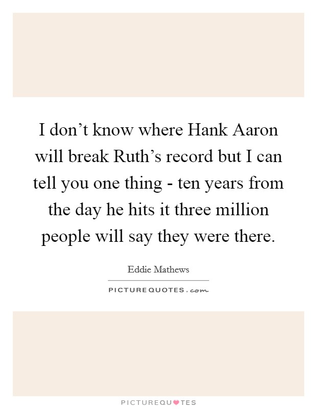 I don't know where Hank Aaron will break Ruth's record but I can tell you one thing - ten years from the day he hits it three million people will say they were there. Picture Quote #1