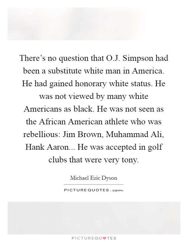 There's no question that O.J. Simpson had been a substitute white man in America. He had gained honorary white status. He was not viewed by many white Americans as black. He was not seen as the African American athlete who was rebellious: Jim Brown, Muhammad Ali, Hank Aaron... He was accepted in golf clubs that were very tony. Picture Quote #1