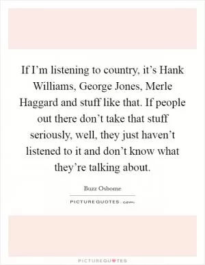 If I’m listening to country, it’s Hank Williams, George Jones, Merle Haggard and stuff like that. If people out there don’t take that stuff seriously, well, they just haven’t listened to it and don’t know what they’re talking about Picture Quote #1
