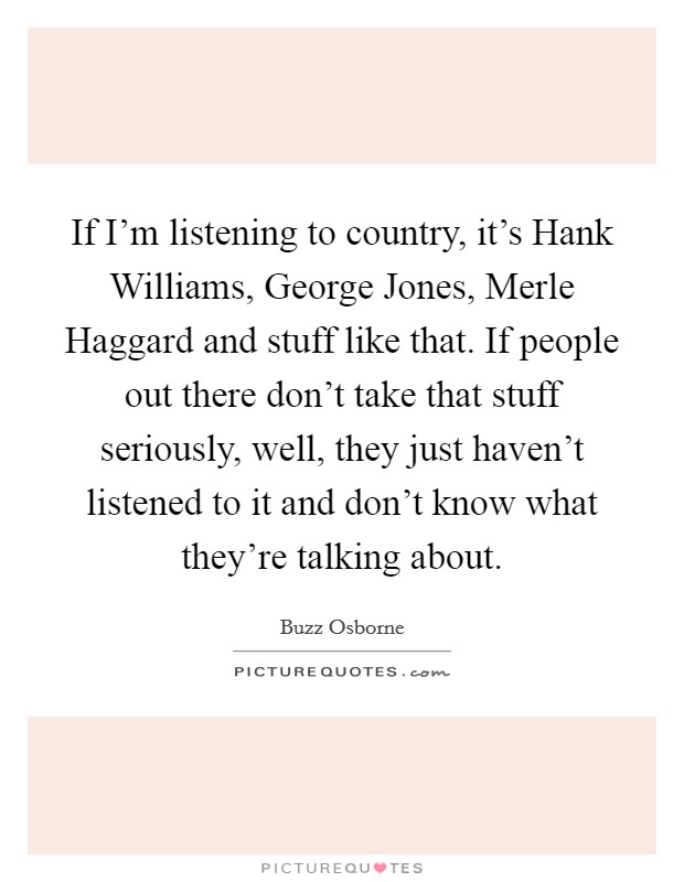If I'm listening to country, it's Hank Williams, George Jones, Merle Haggard and stuff like that. If people out there don't take that stuff seriously, well, they just haven't listened to it and don't know what they're talking about. Picture Quote #1