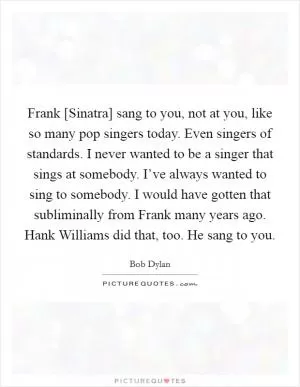 Frank [Sinatra] sang to you, not at you, like so many pop singers today. Even singers of standards. I never wanted to be a singer that sings at somebody. I’ve always wanted to sing to somebody. I would have gotten that subliminally from Frank many years ago. Hank Williams did that, too. He sang to you Picture Quote #1