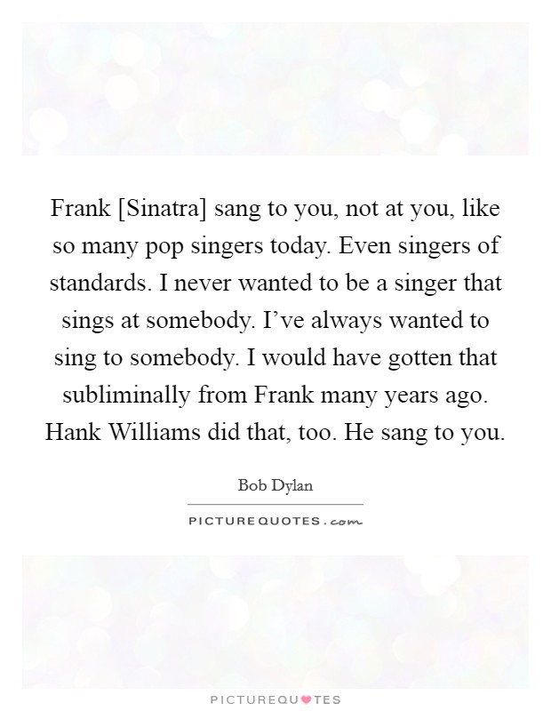 Frank [Sinatra] sang to you, not at you, like so many pop singers today. Even singers of standards. I never wanted to be a singer that sings at somebody. I've always wanted to sing to somebody. I would have gotten that subliminally from Frank many years ago. Hank Williams did that, too. He sang to you. Picture Quote #1