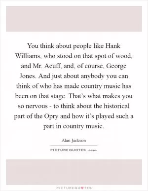 You think about people like Hank Williams, who stood on that spot of wood, and Mr. Acuff, and, of course, George Jones. And just about anybody you can think of who has made country music has been on that stage. That’s what makes you so nervous - to think about the historical part of the Opry and how it’s played such a part in country music Picture Quote #1