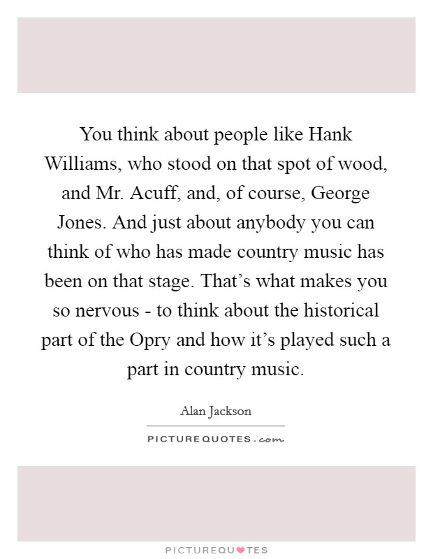 You think about people like Hank Williams, who stood on that spot of wood, and Mr. Acuff, and, of course, George Jones. And just about anybody you can think of who has made country music has been on that stage. That's what makes you so nervous - to think about the historical part of the Opry and how it's played such a part in country music. Picture Quote #1