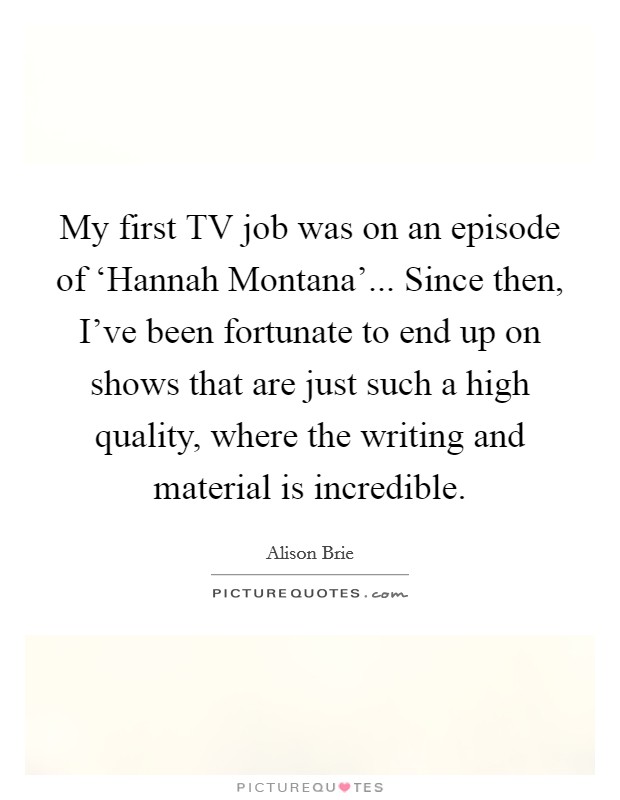 My first TV job was on an episode of ‘Hannah Montana'... Since then, I've been fortunate to end up on shows that are just such a high quality, where the writing and material is incredible. Picture Quote #1