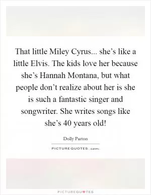 That little Miley Cyrus... she’s like a little Elvis. The kids love her because she’s Hannah Montana, but what people don’t realize about her is she is such a fantastic singer and songwriter. She writes songs like she’s 40 years old! Picture Quote #1