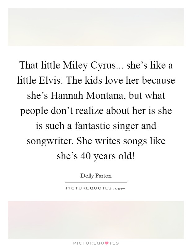 That little Miley Cyrus... she's like a little Elvis. The kids love her because she's Hannah Montana, but what people don't realize about her is she is such a fantastic singer and songwriter. She writes songs like she's 40 years old! Picture Quote #1