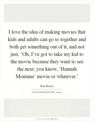 I love the idea of making movies that kids and adults can go to together and both get something out of it, and not just, ‘Oh, I’ve got to take my kid to the movie because they want to see the next, you know, ‘Hannah Montana’ movie or whatever.’ Picture Quote #1