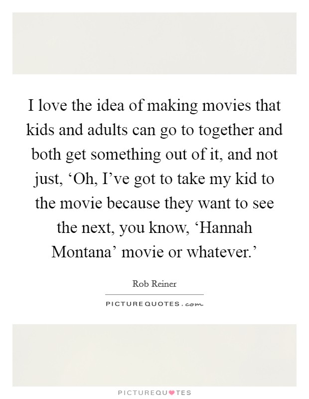 I love the idea of making movies that kids and adults can go to together and both get something out of it, and not just, ‘Oh, I've got to take my kid to the movie because they want to see the next, you know, ‘Hannah Montana' movie or whatever.' Picture Quote #1