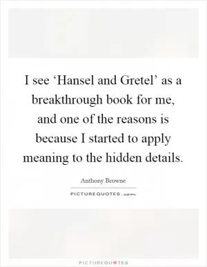 I see ‘Hansel and Gretel’ as a breakthrough book for me, and one of the reasons is because I started to apply meaning to the hidden details Picture Quote #1