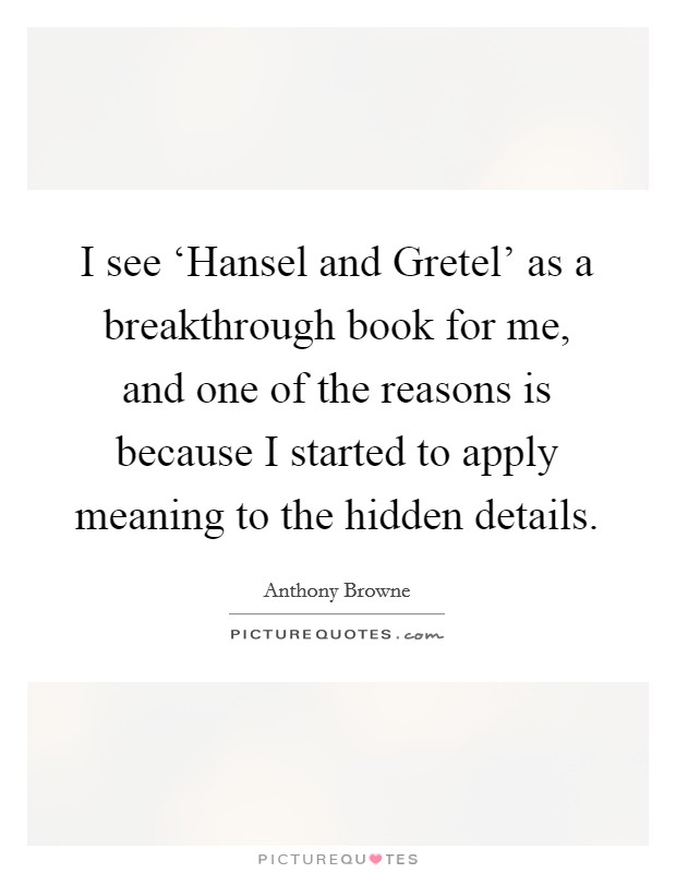 I see ‘Hansel and Gretel' as a breakthrough book for me, and one of the reasons is because I started to apply meaning to the hidden details. Picture Quote #1