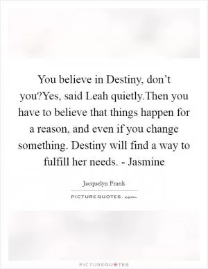 You believe in Destiny, don’t you?Yes, said Leah quietly.Then you have to believe that things happen for a reason, and even if you change something. Destiny will find a way to fulfill her needs. - Jasmine Picture Quote #1