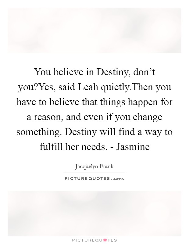 You believe in Destiny, don't you?Yes, said Leah quietly.Then you have to believe that things happen for a reason, and even if you change something. Destiny will find a way to fulfill her needs. - Jasmine Picture Quote #1