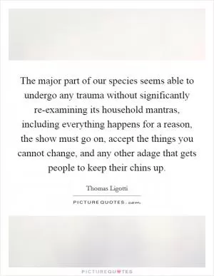 The major part of our species seems able to undergo any trauma without significantly re-examining its household mantras, including everything happens for a reason, the show must go on, accept the things you cannot change, and any other adage that gets people to keep their chins up Picture Quote #1