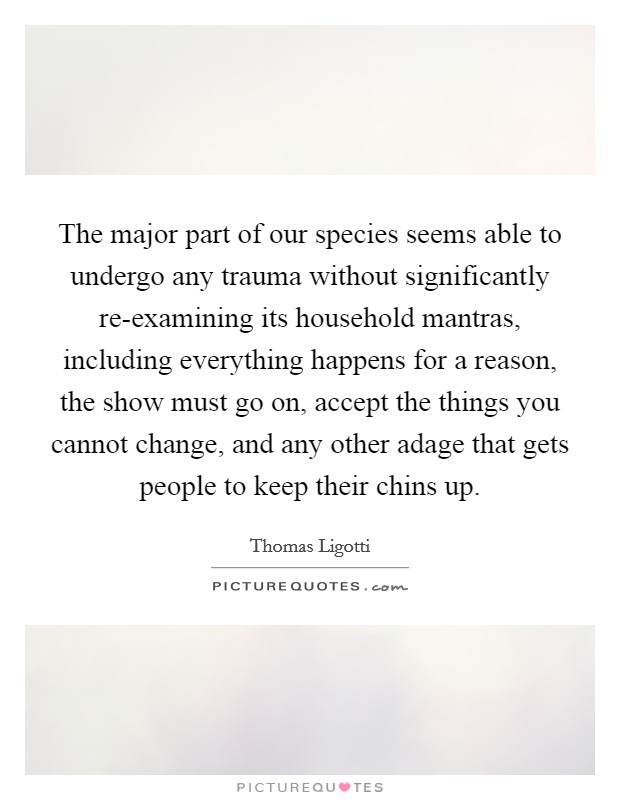 The major part of our species seems able to undergo any trauma without significantly re-examining its household mantras, including everything happens for a reason, the show must go on, accept the things you cannot change, and any other adage that gets people to keep their chins up. Picture Quote #1