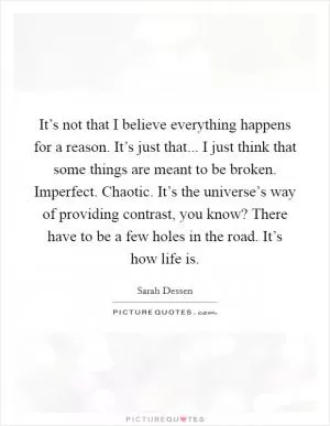 It’s not that I believe everything happens for a reason. It’s just that... I just think that some things are meant to be broken. Imperfect. Chaotic. It’s the universe’s way of providing contrast, you know? There have to be a few holes in the road. It’s how life is Picture Quote #1