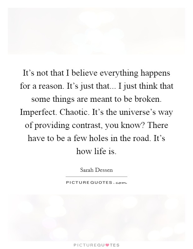 It's not that I believe everything happens for a reason. It's just that... I just think that some things are meant to be broken. Imperfect. Chaotic. It's the universe's way of providing contrast, you know? There have to be a few holes in the road. It's how life is. Picture Quote #1